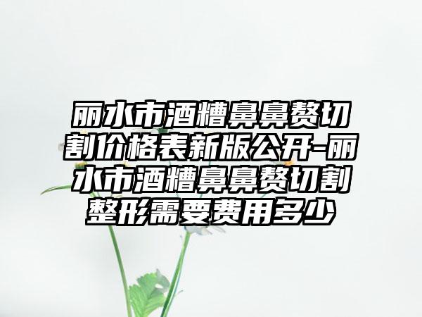 丽水市酒糟鼻鼻赘切割价格表新版公开-丽水市酒糟鼻鼻赘切割整形需要费用多少