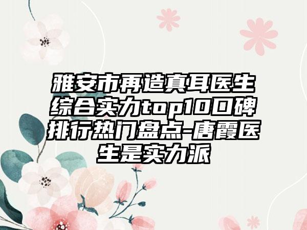 雅安市再造真耳医生综合实力top10口碑排行热门盘点-唐霞医生是实力派