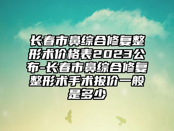 长春市鼻综合修复整形术价格表2023公布-长春市鼻综合修复整形术手术报价一般是多少