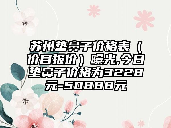 苏州垫鼻子价格表（价目报价）曝光,今日垫鼻子价格为3228元-50888元