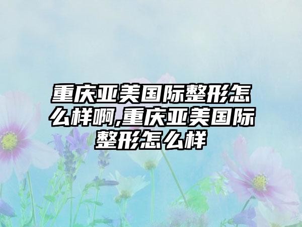 重庆亚美国际整形怎么样啊,重庆亚美国际整形怎么样