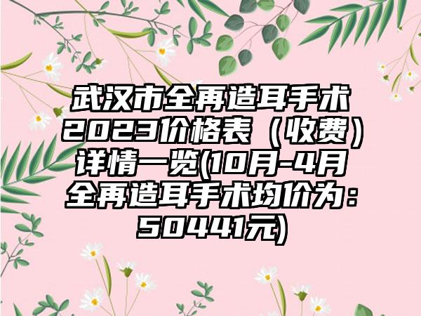 武汉市全再造耳手术2023价格表（收费）详情一览(10月-4月全再造耳手术均价为：50441元)