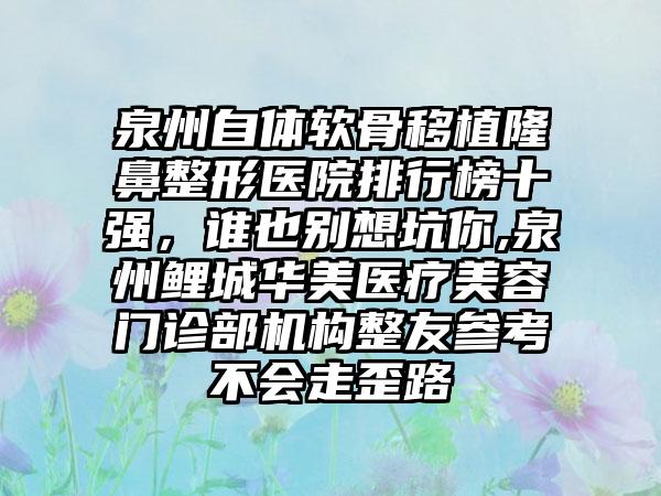 泉州自体软骨移植七元医院排行榜十强，谁也别想坑你,泉州鲤城华美医疗美容门诊部机构整友参考不会走歪路