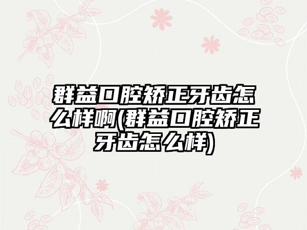 群益口腔矫正牙齿怎么样啊(群益口腔矫正牙齿怎么样)