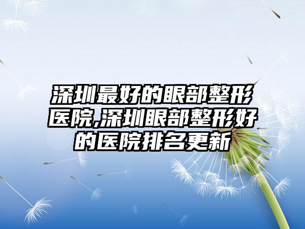 深圳较好的眼部整形医院,深圳眼部整形好的医院排名更新