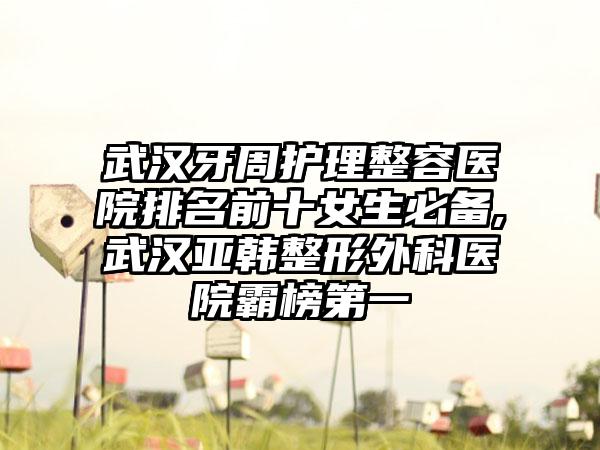 武汉牙周护理整容医院排名前十女生必备,武汉亚韩整形外科医院霸榜第一