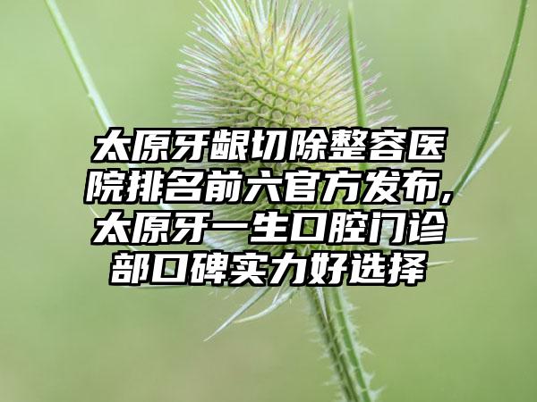 太原牙龈切除整容医院排名前六官方发布,太原牙一生口腔门诊部口碑实力好选择