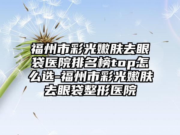 福州市彩光嫩肤去眼袋医院排名榜top怎么选-福州市彩光嫩肤去眼袋整形医院