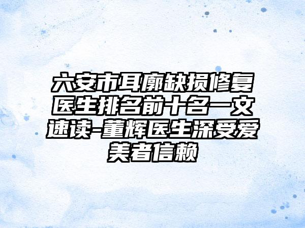 六安市耳廓缺损修复医生排名前十名一文速读-董辉医生深受爱美者信赖