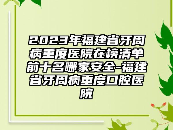 2023年福建省牙周病重度医院在榜清单前十名哪家安好-福建省牙周病重度口腔医院