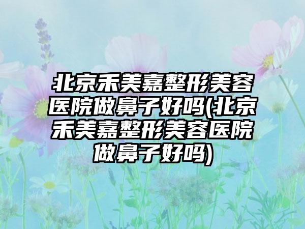 北京禾美嘉整形美容医院做鼻子好吗(北京禾美嘉整形美容医院做鼻子好吗)