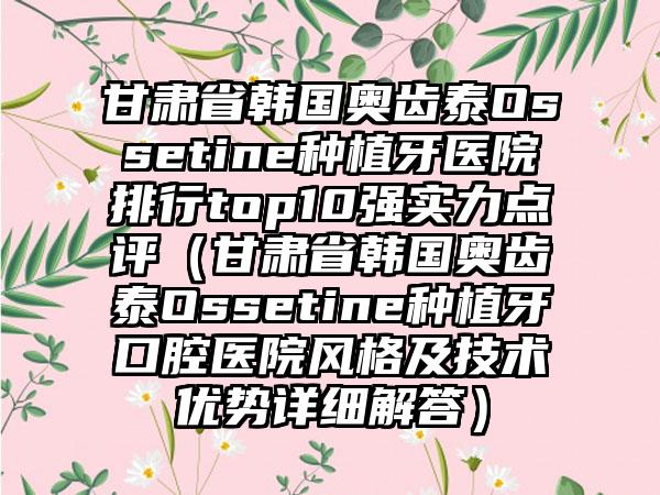 甘肃省韩国奥齿泰Ossetine种植牙医院排行top10强实力点评（甘肃省韩国奥齿泰Ossetine种植牙口腔医院风格及技术优势详细解答）