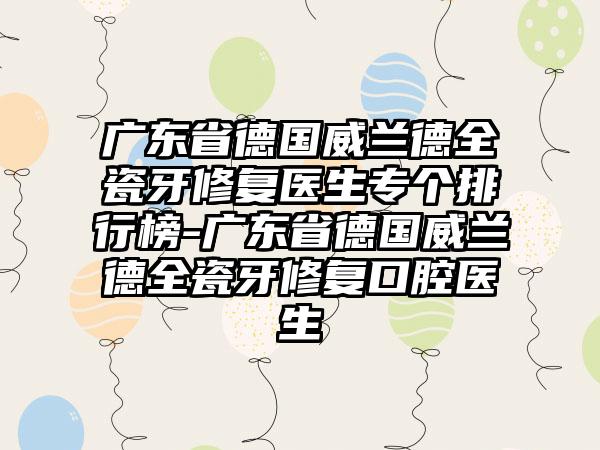 广东省德国威兰德全瓷牙修复医生专个排行榜-广东省德国威兰德全瓷牙修复口腔医生