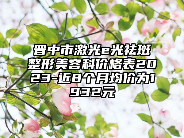 晋中市激光e光祛斑整形美容科价格表2023-近8个月均价为1932元