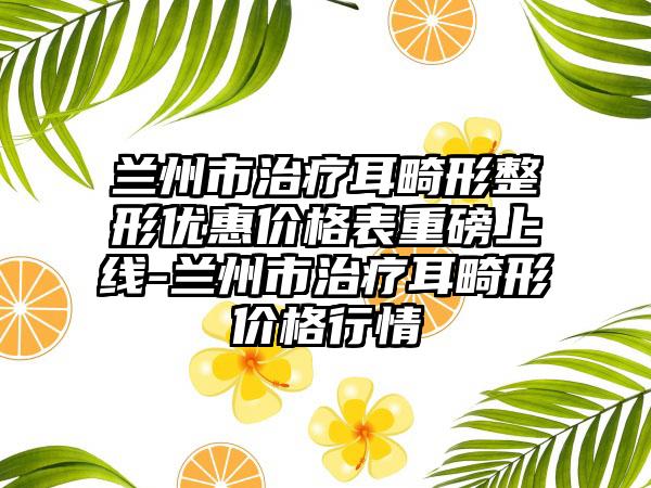 兰州市治疗耳畸形整形优惠价格表重磅上线-兰州市治疗耳畸形价格行情