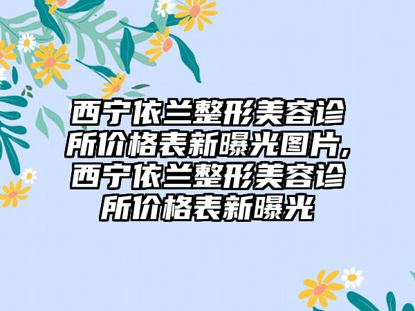 西宁依兰整形美容诊所价格表新曝光图片,西宁依兰整形美容诊所价格表新曝光