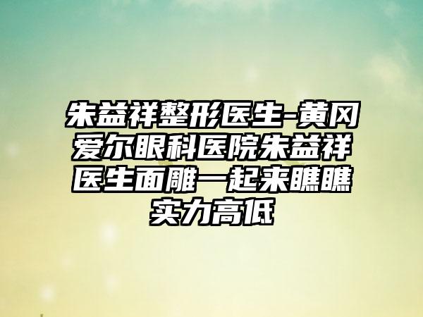 朱益祥整形医生-黄冈爱尔眼科医院朱益祥医生面雕一起来瞧瞧实力高低