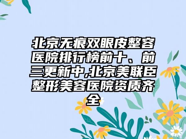 北京无痕双眼皮整容医院排行榜前十、前三更新中,北京美联臣整形美容医院资质齐全