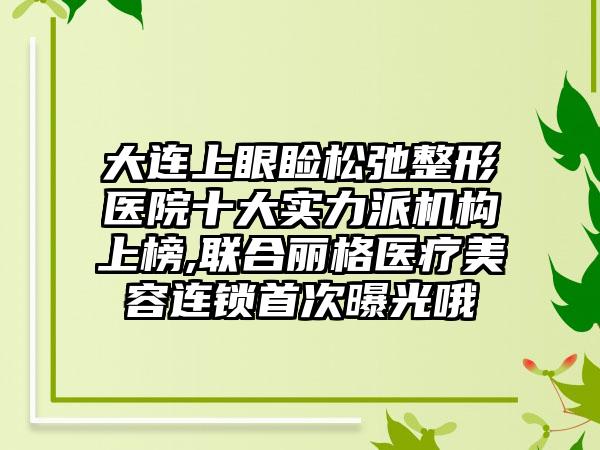 大连上眼睑松弛整形医院十大实力派机构上榜,联合丽格医疗美容连锁首次曝光哦