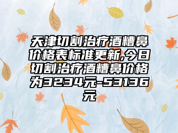 天津切割治疗酒糟鼻价格表标准更新,今日切割治疗酒糟鼻价格为3234元-53136元