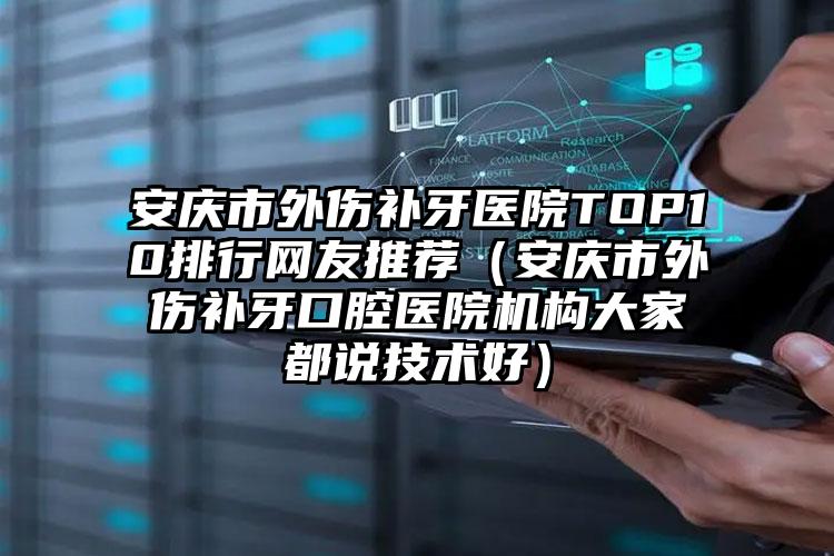 安庆市外伤补牙医院TOP10排行网友推荐（安庆市外伤补牙口腔医院机构大家都说技术好）