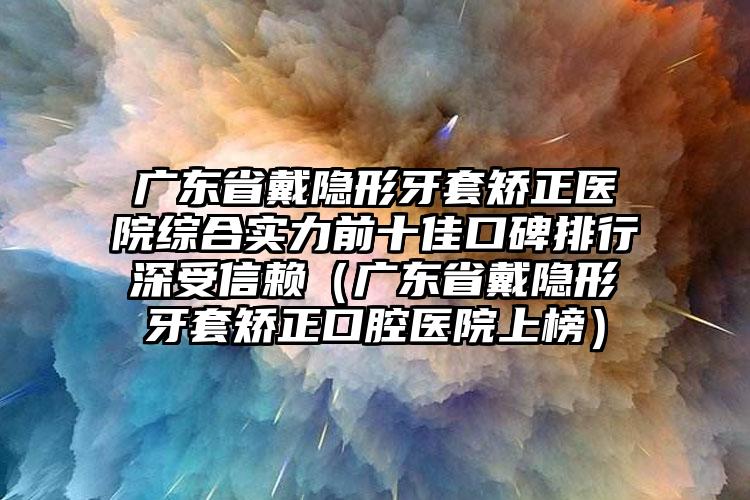 广东省戴隐形牙套矫正医院综合实力前十佳口碑排行深受信赖（广东省戴隐形牙套矫正口腔医院上榜）