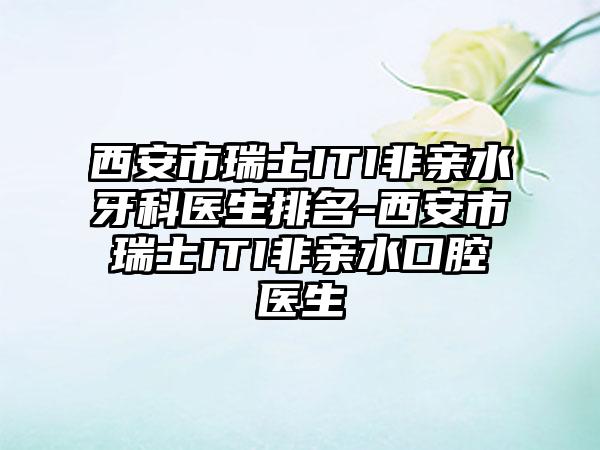 西安市瑞士ITI非亲水牙科医生排名-西安市瑞士ITI非亲水口腔医生