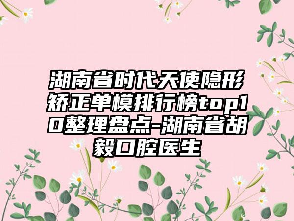 湖南省时代天使隐形矫正单模排行榜top10整理盘点-湖南省胡毅口腔医生