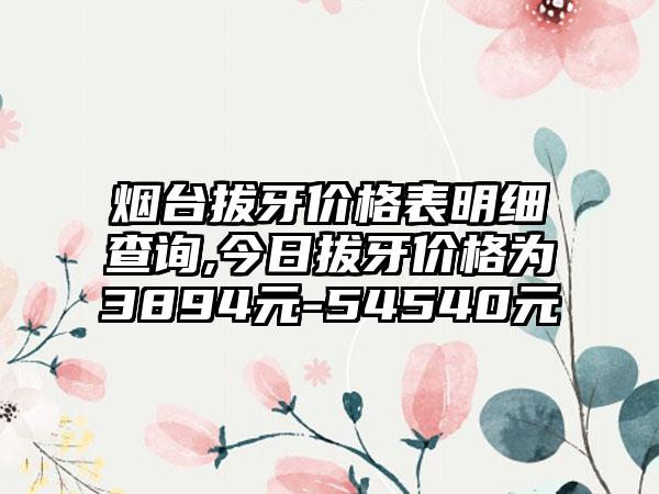 烟台拔牙价格表明细查询,今日拔牙价格为3894元-54540元