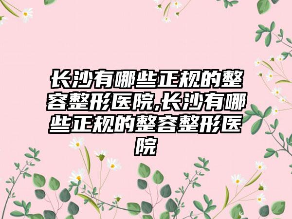 长沙有哪些正规的整容整形医院,长沙有哪些正规的整容整形医院