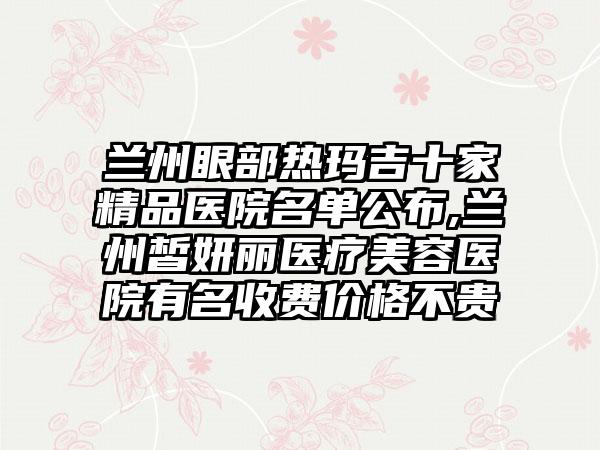 兰州眼部热玛吉十家精品医院名单公布,兰州皙妍丽医疗美容医院有名收费价格不贵