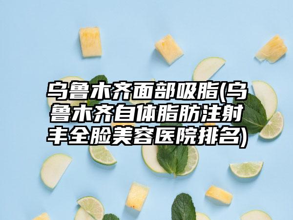 乌鲁木齐面部吸脂(乌鲁木齐自体脂肪注射丰全脸美容医院排名)