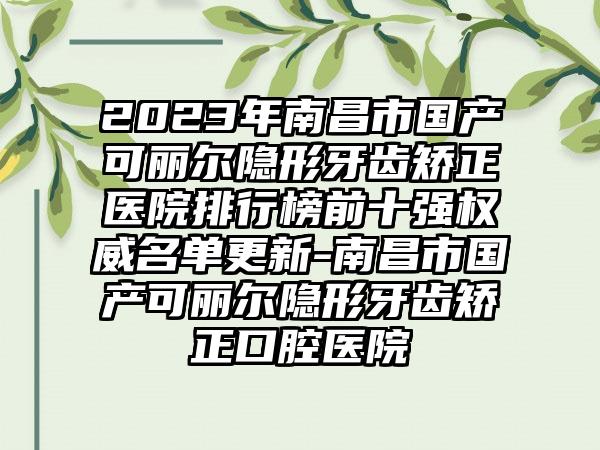 2023年南昌市国产可丽尔隐形牙齿矫正医院排行榜前十强权威名单更新-南昌市国产可丽尔隐形牙齿矫正口腔医院