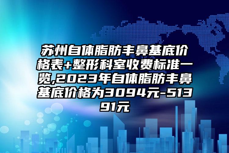 苏州自体脂肪丰鼻基底价格表+整形科室收费标准一览,2023年自体脂肪丰鼻基底价格为3094元-51391元