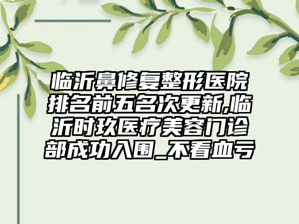 临沂鼻修复整形医院排名前五名次更新,临沂时玖医疗美容门诊部成功入围_不看血亏