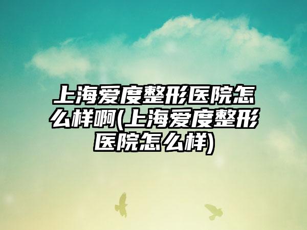 上海爱度整形医院怎么样啊(上海爱度整形医院怎么样)