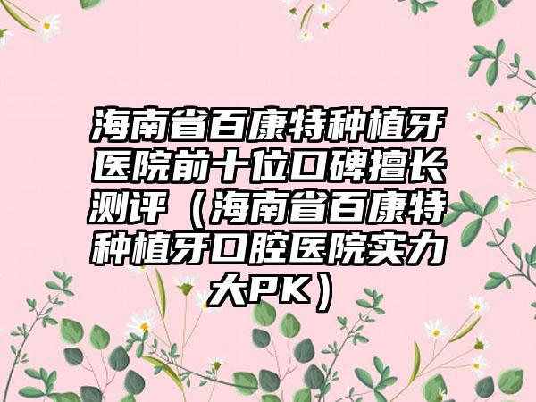 海南省百康特种植牙医院前十位口碑擅长测评（海南省百康特种植牙口腔医院实力大PK）