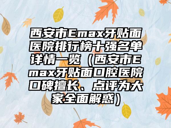 西安市Emax牙贴面医院排行榜十强名单详情一览（西安市Emax牙贴面口腔医院口碑擅长、点评为大家多面解惑）