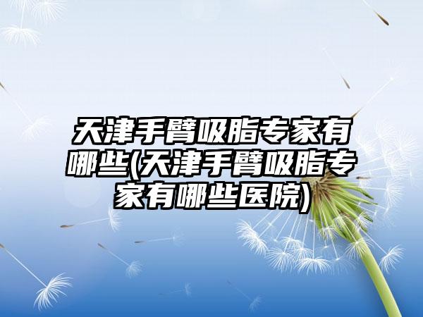 天津手臂吸脂骨干医生有哪些(天津手臂吸脂骨干医生有哪些医院)