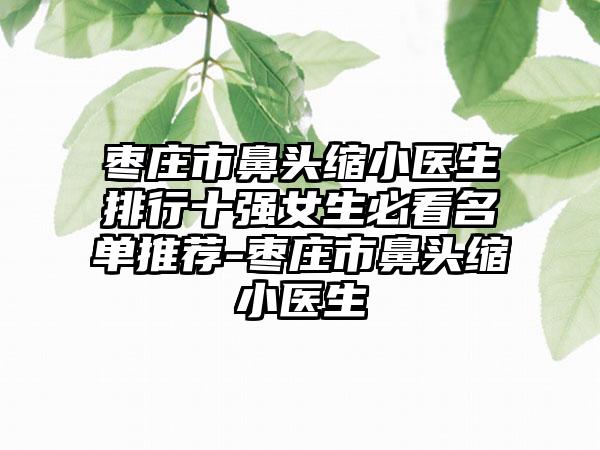 枣庄市鼻头缩小医生排行十强女生必看名单推荐-枣庄市鼻头缩小医生