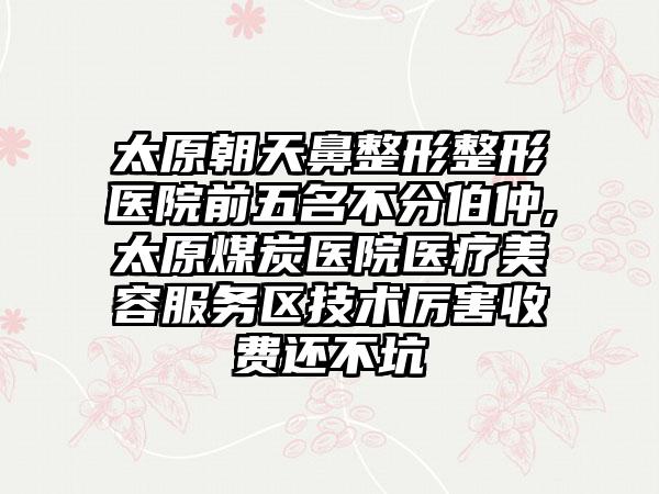 太原朝天鼻整形整形医院前五名不分伯仲,太原煤炭医院医疗美容服务区技术厉害收费还不坑