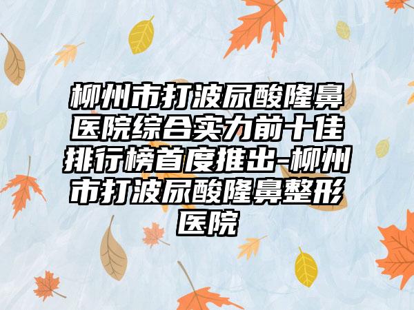 柳州市打波尿酸隆鼻医院综合实力前十佳排行榜首度推出-柳州市打波尿酸七元医院