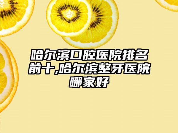 哈尔滨口腔医院排名前十,哈尔滨整牙医院哪家好