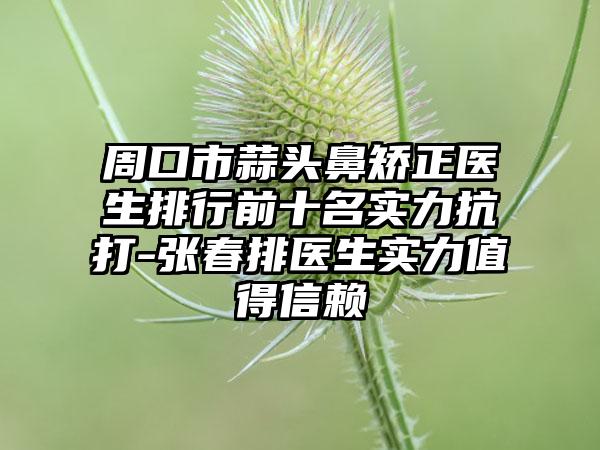 周口市蒜头鼻矫正医生排行前十名实力抗打-张春排医生实力值得信赖