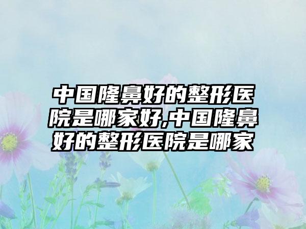 中国隆鼻好的整形医院是哪家好,中国隆鼻好的整形医院是哪家