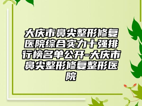 大庆市鼻尖整形修复医院综合实力十强排行榜名单公开-大庆市鼻尖整形修复整形医院