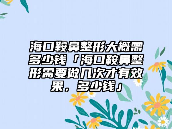 海口鞍鼻整形大概需多少钱「海口鞍鼻整形需要做几次才有成果，多少钱」