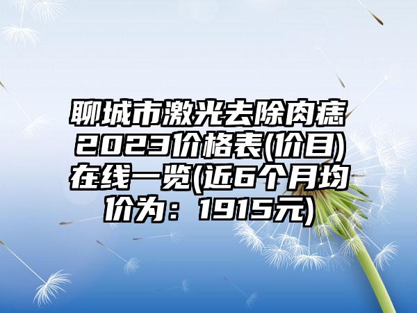 聊城市激光去除肉痣2023价格表(价目)在线一览(近6个月均价为：1915元)