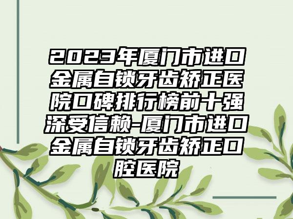 2023年厦门市进口金属自锁牙齿矫正医院口碑排行榜前十强深受信赖-厦门市进口金属自锁牙齿矫正口腔医院