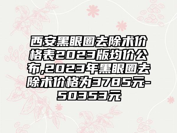 西安黑眼圈去除术价格表2023版均价公布,2023年黑眼圈去除术价格为3785元-50353元